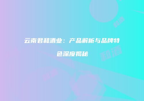 云南君和酒业：产品解析与品牌特色深度揭秘