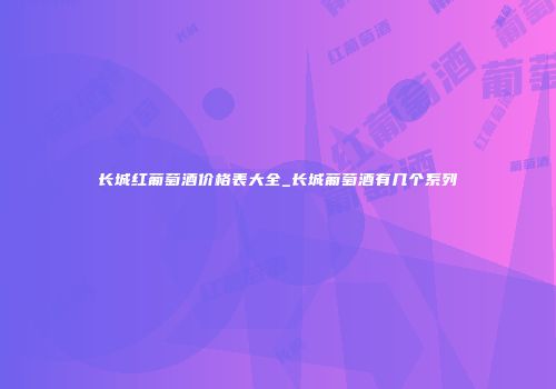 长城红葡萄酒价格表大全_长城葡萄酒有几个系列