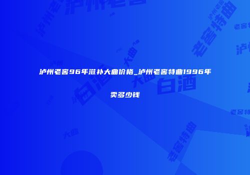 泸州老窖96年滋补大曲价格_泸州老窖特曲1996年卖多少钱