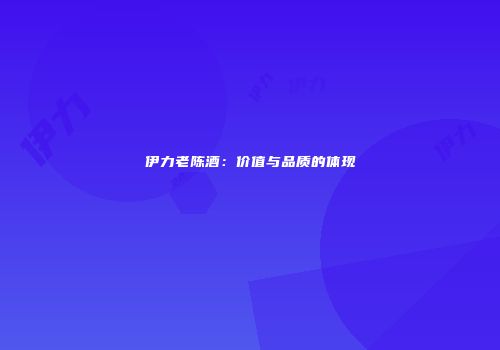 伊力老陈酒：价值与品质的体现
