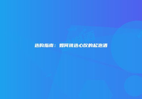 选购指南：如何挑选心仪的起泡酒