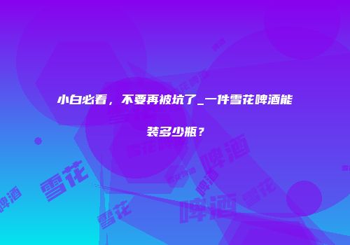 小白必看，不要再被坑了_一件雪花啤酒能装多少瓶？