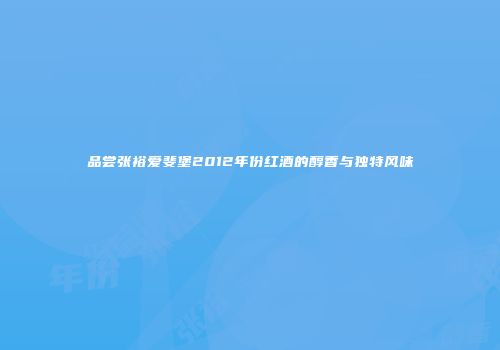 品尝张裕爱斐堡2012年份红酒的醇香与独特风味