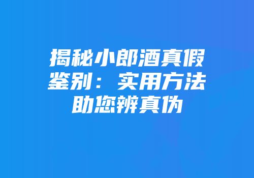 揭秘小郎酒真假鉴别：实用方法助您辨真伪