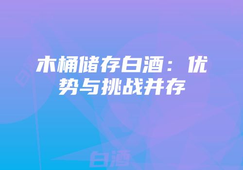 木桶储存白酒：优势与挑战并存