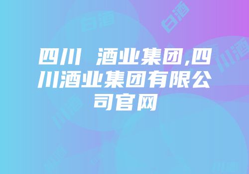 四川 酒业集团,四川酒业集团有限公司官网