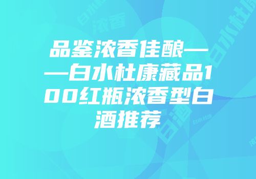 品鉴浓香佳酿——白水杜康藏品100红瓶浓香型白酒推荐