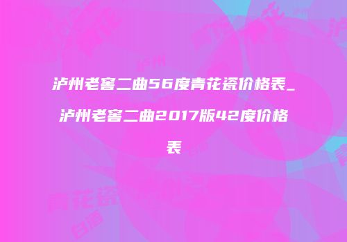 泸州老窖二曲56度青花瓷价格表_泸州老窖二曲2017版42度价格表