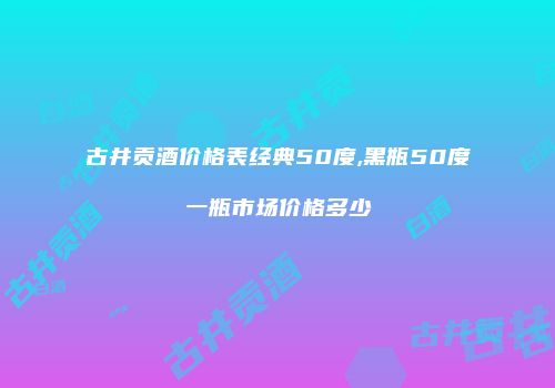 古井贡酒价格表经典50度,黑瓶50度一瓶市场价格多少