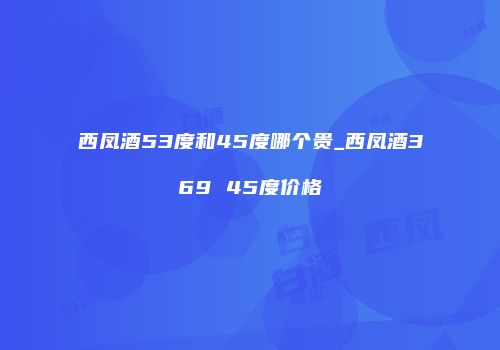 西凤酒53度和45度哪个贵_西凤酒369 45度价格