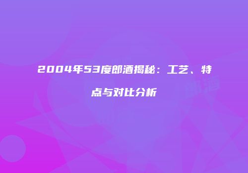 2004年53度郎酒揭秘：工艺、特点与对比分析