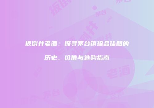 扳倒井老酒：探寻茅台镇珍品佳酿的历史、价值与选购指南