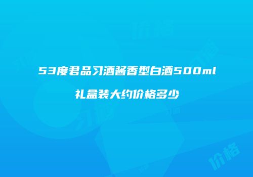 53度君品习酒酱香型白酒500ml礼盒装大约价格多少