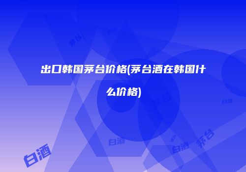 出口韩国茅台价格(茅台酒在韩国什么价格)