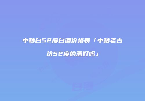 中粮白52度白酒价格表「中粮老古坊52度的酒好吗」