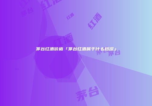 茅台红酒价格「茅台红酒属于什么档次」