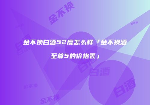 金不换白酒52度怎么样「金不换酒至尊5的价格表」