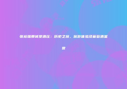 张裕瑞那城堡酒庄：历史之旅、旅游体验及葡萄酒鉴赏