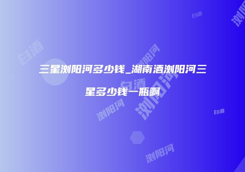 三星浏阳河多少钱_湖南酒浏阳河三星多少钱一瓶啊
