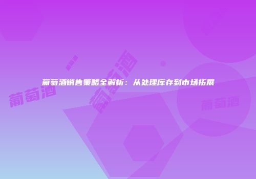 葡萄酒销售策略全解析：从处理库存到市场拓展
