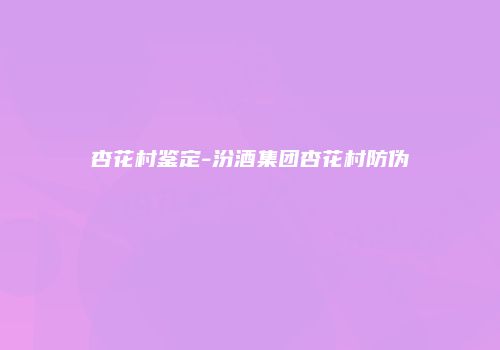 杏花村鉴定-汾酒集团杏花村防伪