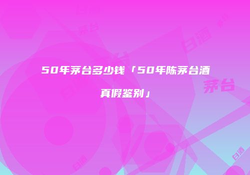 50年茅台多少钱「50年陈茅台酒真假鉴别」
