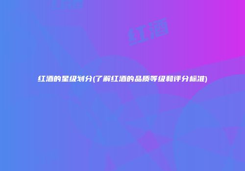 红酒的星级划分(了解红酒的品质等级和评分标准)