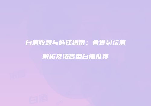 白酒收藏与选择指南：舍得封坛酒解析及浓香型白酒推荐