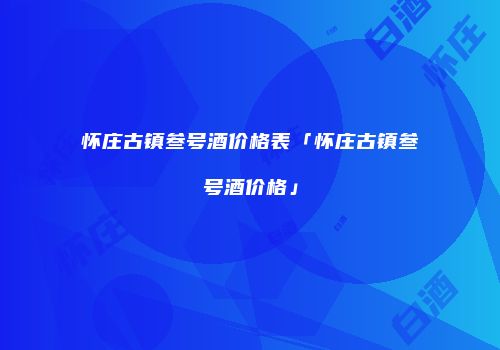 怀庄古镇叁号酒价格表「怀庄古镇叁号酒价格」