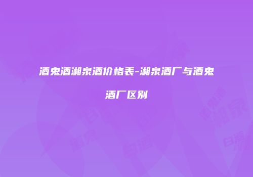 酒鬼酒湘泉酒价格表-湘泉酒厂与酒鬼酒厂区别