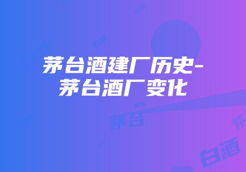 茅台酒建厂历史-茅台酒厂变化