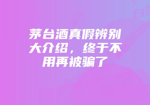 茅台酒真假辨别大介绍，终于不用再被骗了