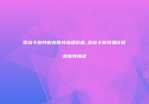 张裕卡斯特蛇龙珠特选级价格_张裕卡斯特酒庄蛇龙珠特选级