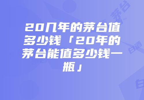 20几年的茅台值多少钱「20年的茅台能值多少钱一瓶」
