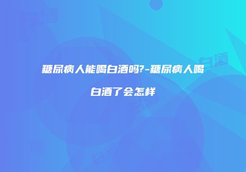糖尿病人能喝白酒吗?-糖尿病人喝白酒了会怎样