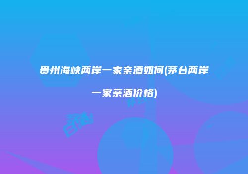 贵州海峡两岸一家亲酒如何(茅台两岸一家亲酒价格)
