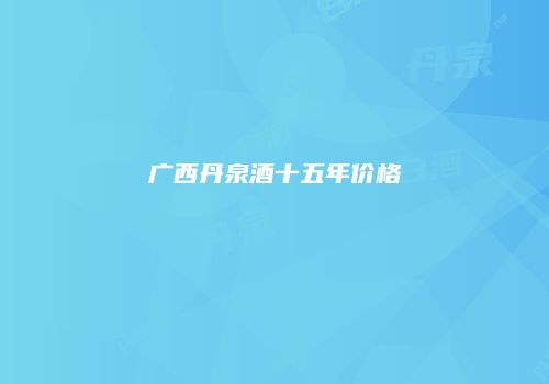 广西丹泉酒十五年价格