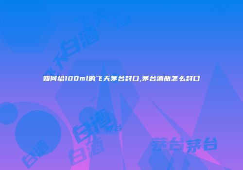 如何给100ml的飞天茅台封口,茅台酒瓶怎么封口