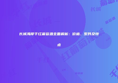 长城海岸干红葡萄酒全面解析：价格、系列及特点
