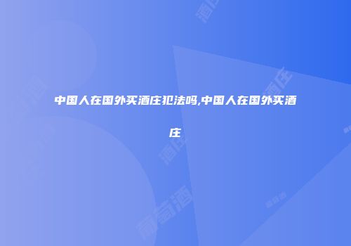 中国人在国外买酒庄犯法吗,中国人在国外买酒庄