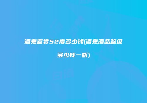 酒鬼鉴赏52度多少钱(酒鬼酒品鉴级多少钱一瓶)