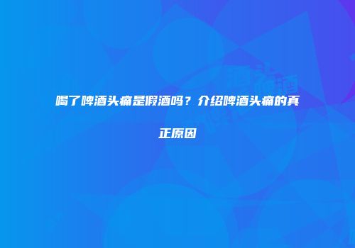 喝了啤酒头痛是假酒吗？介绍啤酒头痛的真正原因