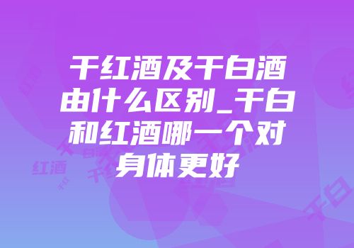 干红酒及干白酒由什么区别_干白和红酒哪一个对身体更好