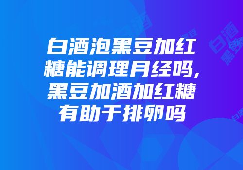 白酒泡黑豆加红糖能调理月经吗,黑豆加酒加红糖有助于排卵吗