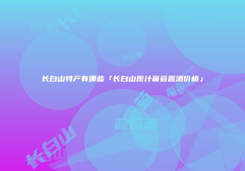 长白山特产有哪些「长白山原汁葡萄露酒价格」