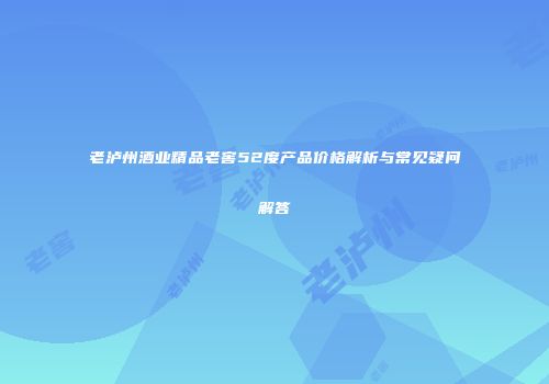 老泸州酒业精品老窖52度产品价格解析与常见疑问解答