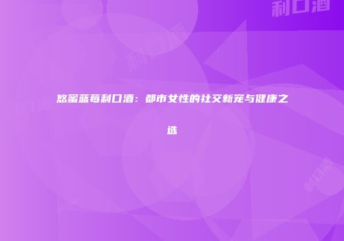 悠蜜蓝莓利口酒：都市女性的社交新宠与健康之选