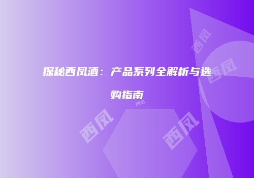 探秘西凤酒：产品系列全解析与选购指南