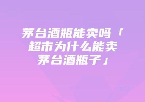 茅台酒瓶能卖吗「超市为什么能卖茅台酒瓶子」