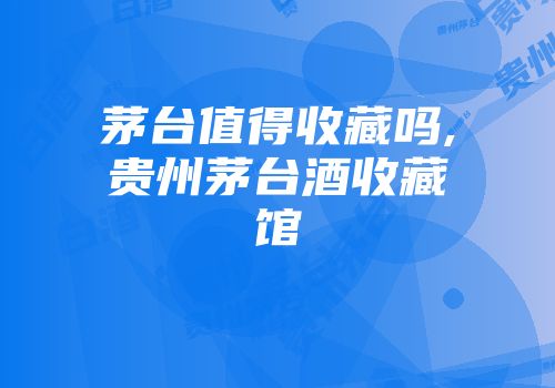 茅台值得收藏吗,贵州茅台酒收藏馆